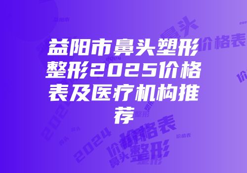 益阳市鼻头塑形整形2025价格表及医疗机构推荐