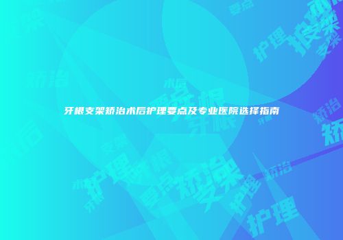 牙根支架矫治术后护理要点及专业医院选择指南
