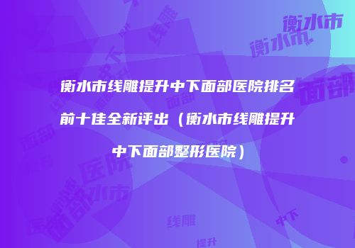 衡水市线雕提升中下面部医院排名前十佳全新评出（衡水市线雕提升中下面部整形医院）