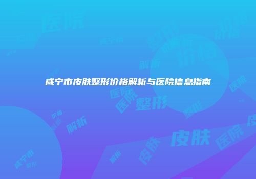 咸宁市皮肤整形价格解析与医院信息指南