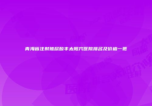 青海省注射玻尿酸丰太阳穴医院排名及价格一览