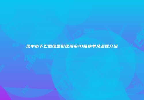 汉中市下巴后缩整形医院前10强榜单及名医介绍
