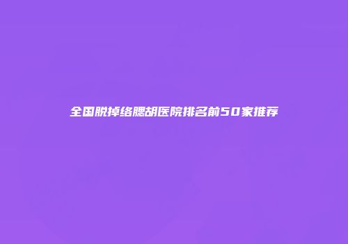 全国脱掉络腮胡医院排名前50家推荐