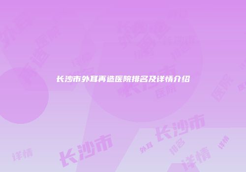 长沙市外耳再造医院排名及详情介绍