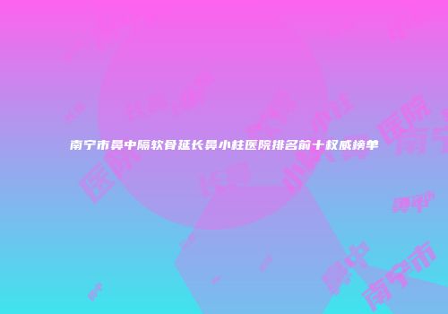 南宁市鼻中隔软骨延长鼻小柱医院排名前十权威榜单