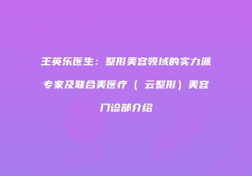 王英乐医生：整形美容领域的实力派专家及联合美医疗（琇云整形）美容门诊部介绍