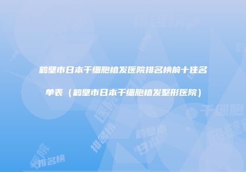 鹤壁市日本干细胞植发医院排名榜前十佳名单表（鹤壁市日本干细胞植发整形医院）