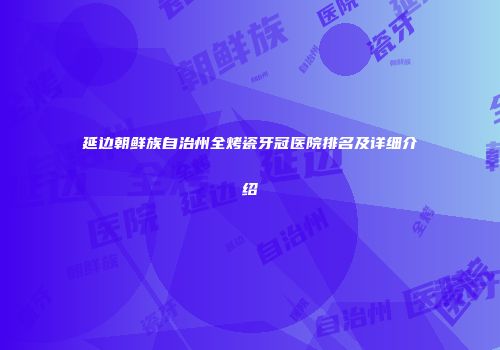 延边朝鲜族自治州全烤瓷牙冠医院排名及详细介绍