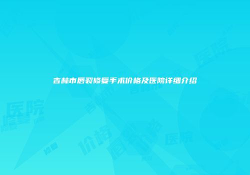 吉林市唇裂修复手术价格及医院详细介绍