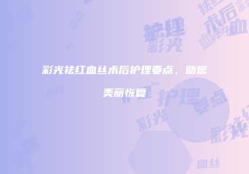 彩光祛红血丝术后护理要点，助您美丽恢复