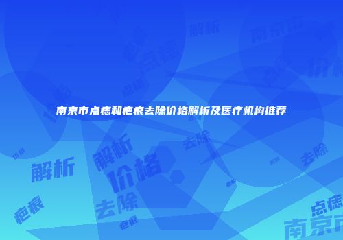 南京市点痣和疤痕去除价格解析及医疗机构推荐