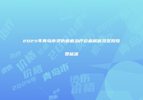 2025年青岛市烫伤疤痕治疗价格解析及医院收费标准