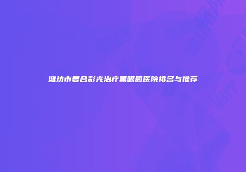 潍坊市复合彩光治疗黑眼圈医院排名与推荐