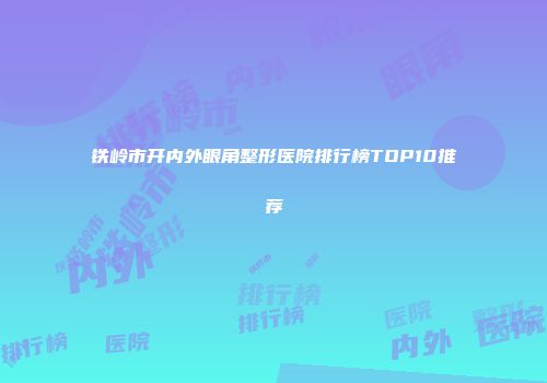 铁岭市开内外眼角整形医院排行榜TOP10推荐