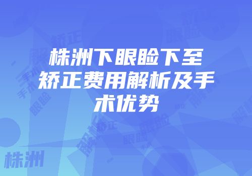 株洲下眼睑下至矫正费用解析及手术优势