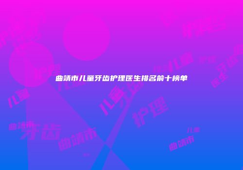 曲靖市儿童牙齿护理医生排名前十榜单