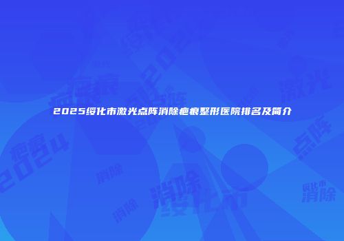 2025绥化市激光点阵消除疤痕整形医院排名及简介