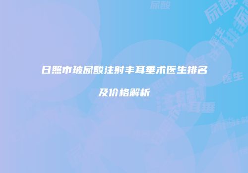 日照市玻尿酸注射丰耳垂术医生排名及价格解析