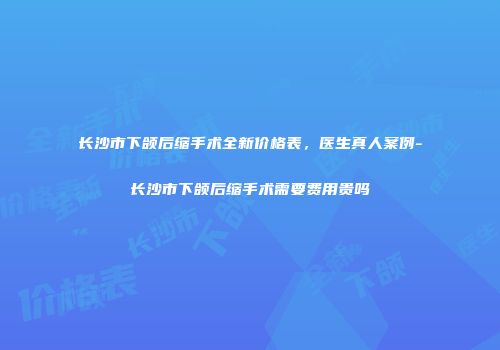 长沙市下颌后缩手术全新价格表，医生真人案例-长沙市下颌后缩手术需要费用贵吗