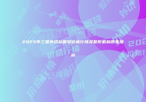 2025年三亚外切祛眼袋价格行情及整形机构医生推荐