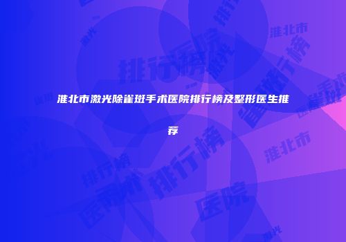 淮北市激光除雀斑手术医院排行榜及整形医生推荐
