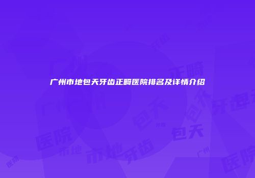 广州市地包天牙齿正畸医院排名及详情介绍