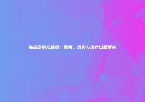 玻尿酸填充脸颊：费用、优势与治疗过程解析