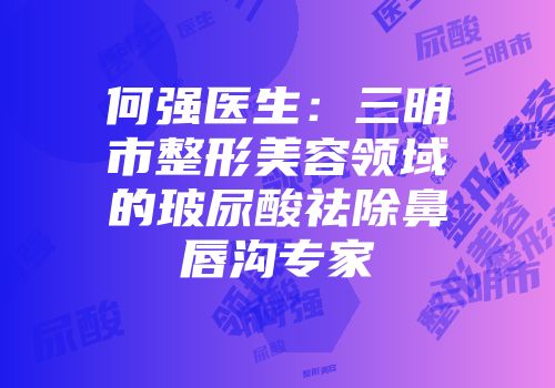 何强医生：三明市整形美容领域的玻尿酸祛除鼻唇沟专家