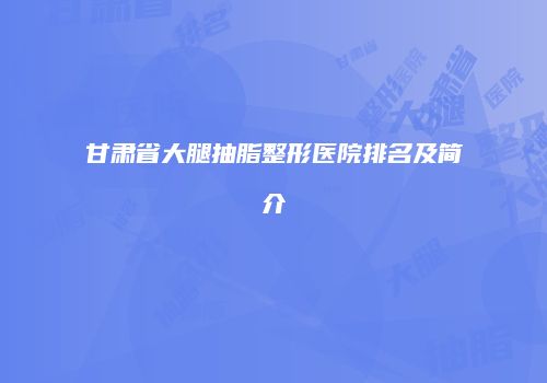 甘肃省大腿抽脂整形医院排名及简介