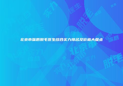 北京市嘴唇脱毛医生综合实力排名及价格大盘点