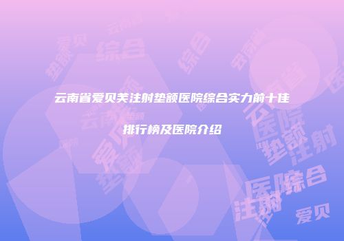 云南省爱贝芙注射垫额医院综合实力前十佳排行榜及医院介绍