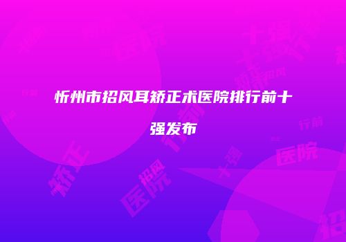 忻州市招风耳矫正术医院排行前十强发布