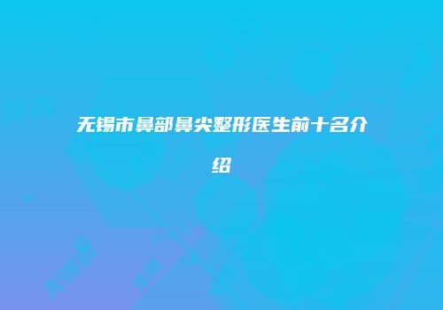 无锡市鼻部鼻尖整形医生前十名介绍
