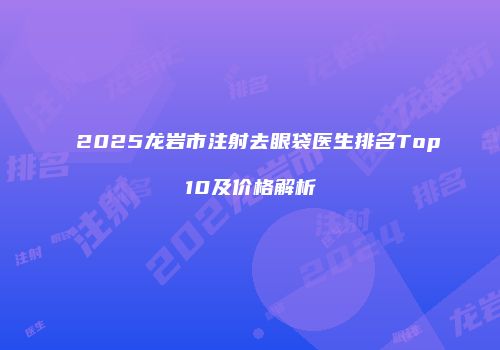 2025龙岩市注射去眼袋医生排名Top10及价格解析