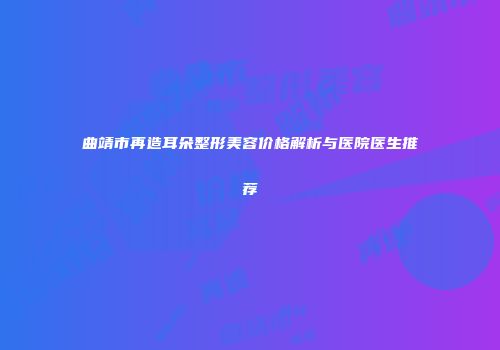 曲靖市再造耳朵整形美容价格解析与医院医生推荐