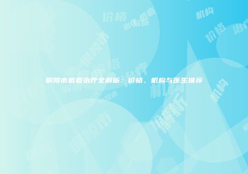 铜陵市痘痘治疗全解析：价格、机构与医生推荐