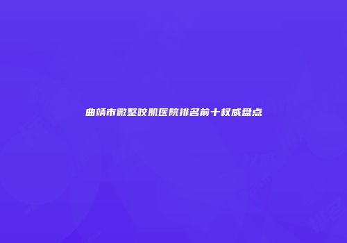 曲靖市微整咬肌医院排名前十权威盘点
