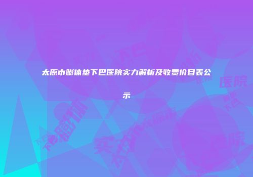 太原市膨体垫下巴医院实力解析及收费价目表公示