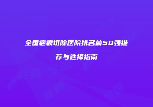 全国疤痕切除医院排名前50强推荐与选择指南