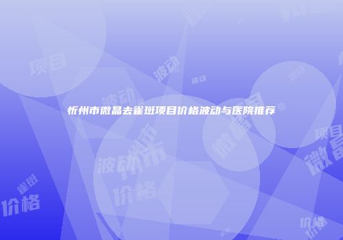 忻州市微晶去雀斑项目价格波动与医院推荐