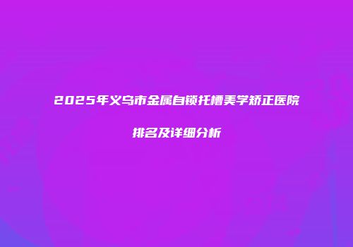 2025年义乌市金属自锁托槽美学矫正医院排名及详细分析