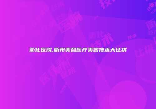 衢化医院,衢州美合医疗美容技术大比拼