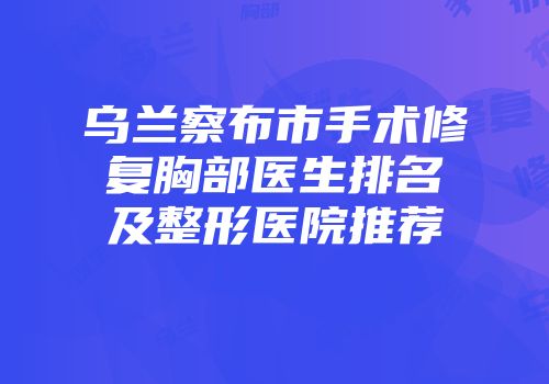 乌兰察布市手术修复胸部医生排名及整形医院推荐