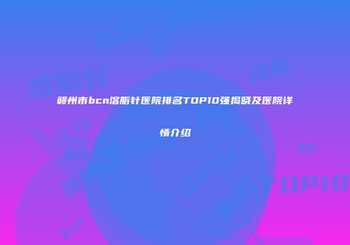 赣州市bcn溶脂针医院排名TOP10强揭晓及医院详情介绍