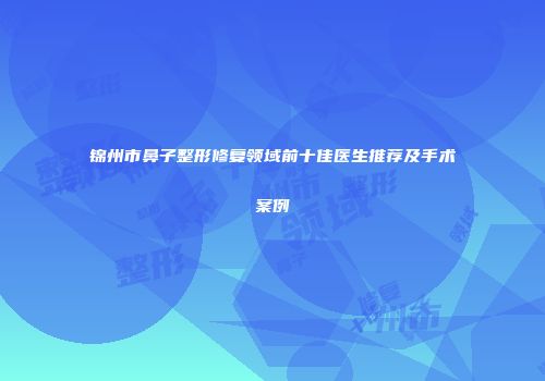 锦州市鼻子整形修复领域前十佳医生推荐及手术案例