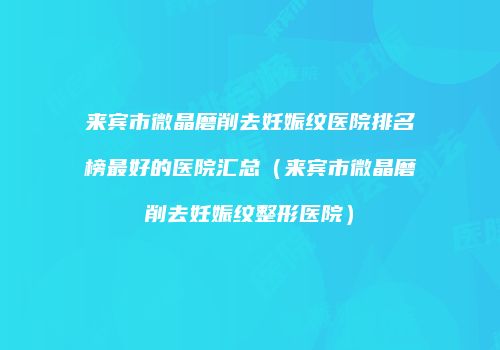 来宾市微晶磨削去妊娠纹医院排名榜最好的医院汇总（来宾市微晶磨削去妊娠纹整形医院）
