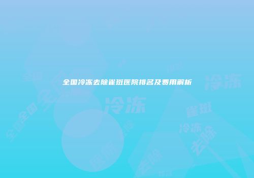 全国冷冻去除雀斑医院排名及费用解析