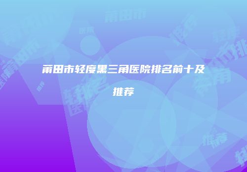 莆田市轻度黑三角医院排名前十及推荐