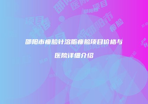 邵阳市瘦脸针溶脂瘦脸项目价格与医院详细介绍
