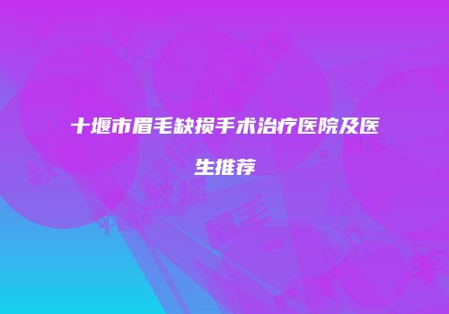 十堰市眉毛缺损手术治疗医院及医生推荐
